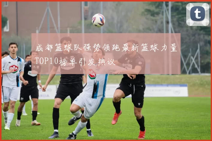 成都篮球队强势领跑最新篮球力量TOP10榜单引发热议