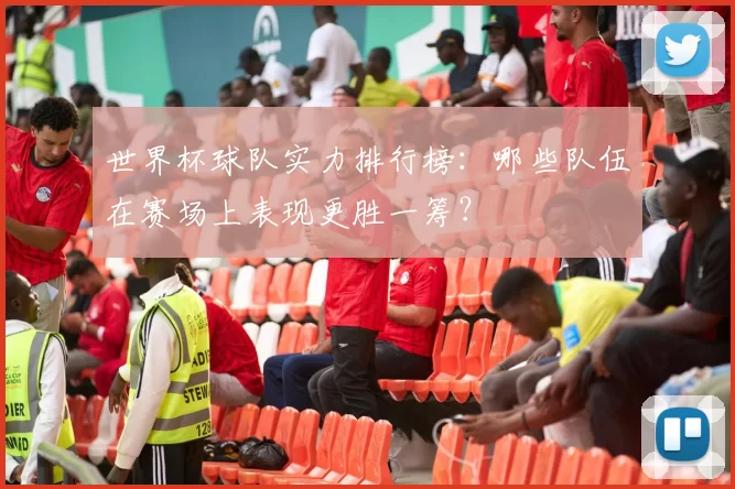世界杯球队实力排行榜：哪些队伍在赛场上表现更胜一筹？