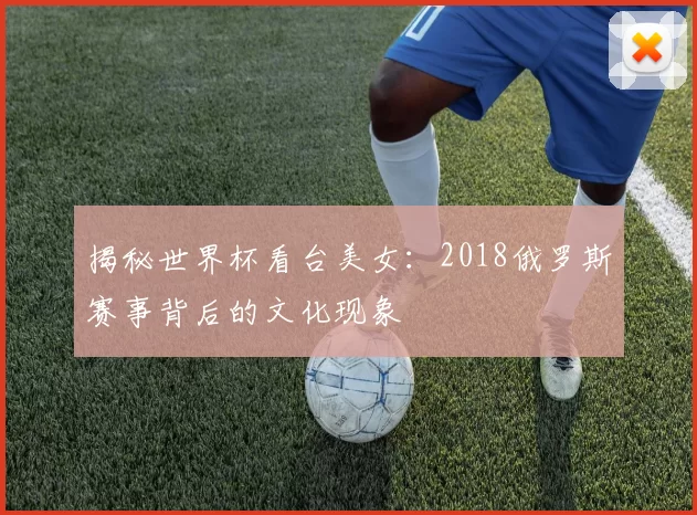 揭秘世界杯看台美女:2018俄罗斯赛事背后的文化现象
