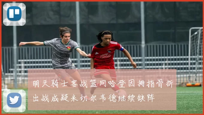 明天骑士客战篮网哈登因拇指骨折出战成疑米切尔韦德继续缺阵