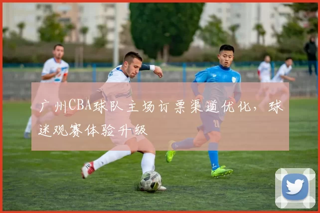 广州CBA球队主场订票渠道优化，球迷观赛体验升级