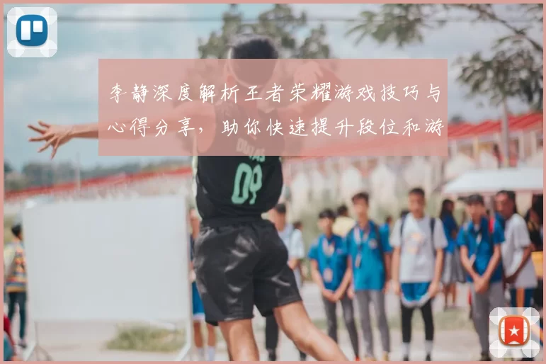 李静深度解析王者荣耀游戏技巧与心得分享，助你快速提升段位和游戏体验