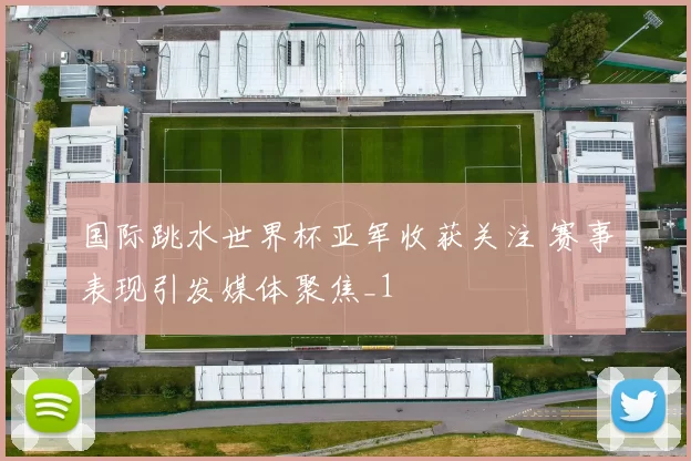 国际跳水世界杯亚军收获关注 赛事表现引发媒体聚焦_1