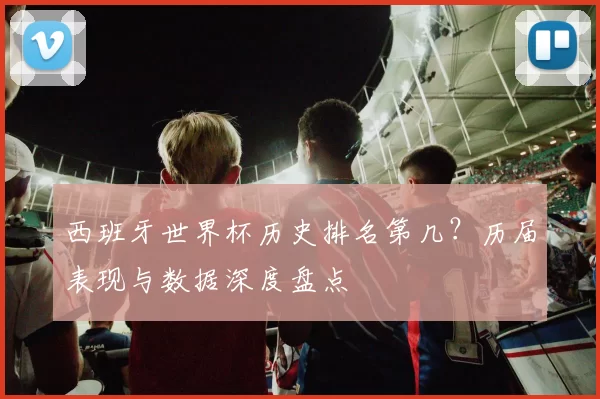 西班牙世界杯历史排名第几？历届表现与数据深度盘点